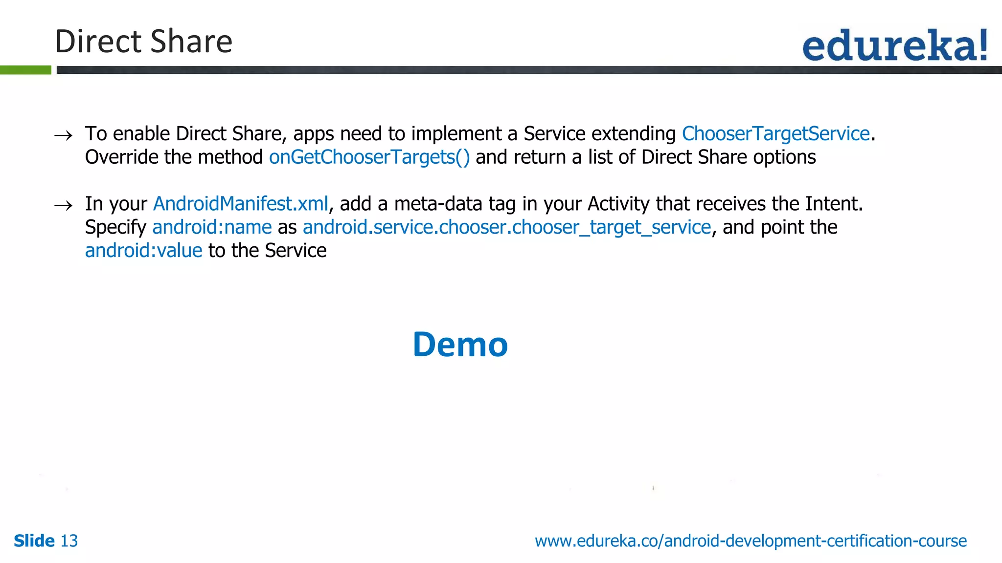 Slide 13 www.edureka.co/android-development-certification-course
 To enable Direct Share, apps need to implement a Service extending ChooserTargetService.
Override the method onGetChooserTargets() and return a list of Direct Share options
 In your AndroidManifest.xml, add a meta-data tag in your Activity that receives the Intent.
Specify android:name as android.service.chooser.chooser_target_service, and point the
android:value to the Service
Direct Share
Demo
 