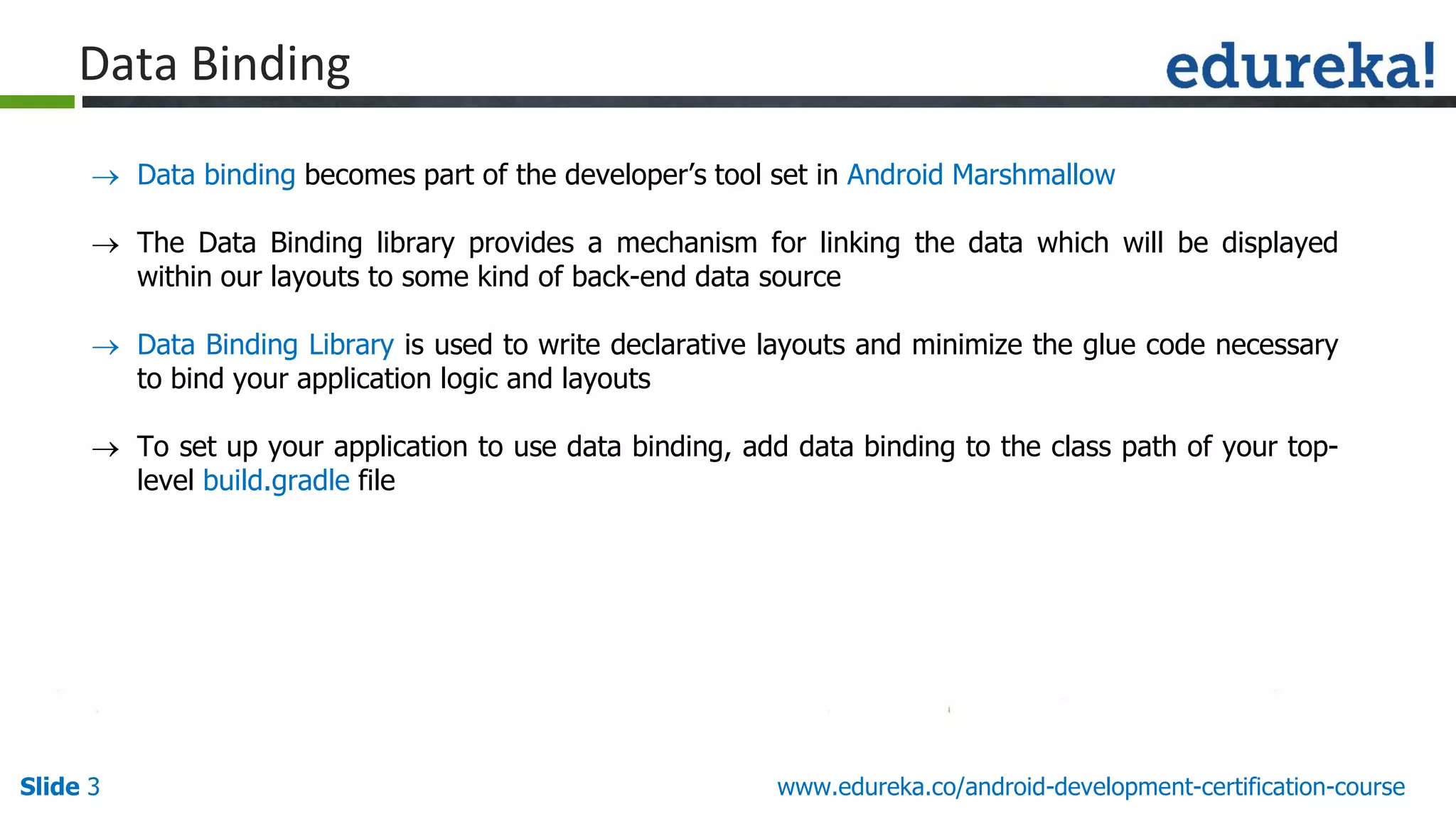 Slide 3 www.edureka.co/android-development-certification-course
Data Binding
 Data binding becomes part of the developer’s tool set in Android Marshmallow
 The Data Binding library provides a mechanism for linking the data which will be displayed
within our layouts to some kind of back-end data source
 Data Binding Library is used to write declarative layouts and minimize the glue code necessary
to bind your application logic and layouts
 To set up your application to use data binding, add data binding to the class path of your top-
level build.gradle file
 