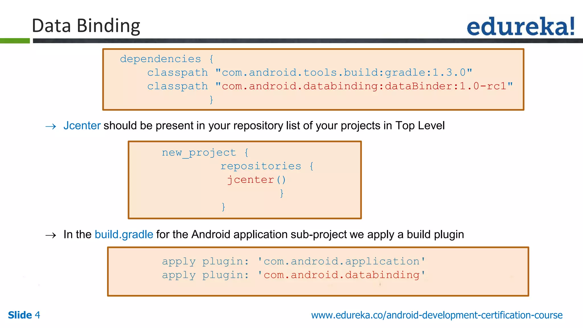 Slide 4 www.edureka.co/android-development-certification-course
 Jcenter should be present in your repository list of your projects in Top Level
new_project {
repositories {
jcenter()
}
}
 In the build.gradle for the Android application sub-project we apply a build plugin
apply plugin: 'com.android.application'
apply plugin: 'com.android.databinding'
dependencies {
classpath "com.android.tools.build:gradle:1.3.0"
classpath "com.android.databinding:dataBinder:1.0-rc1"
}
Data Binding
 