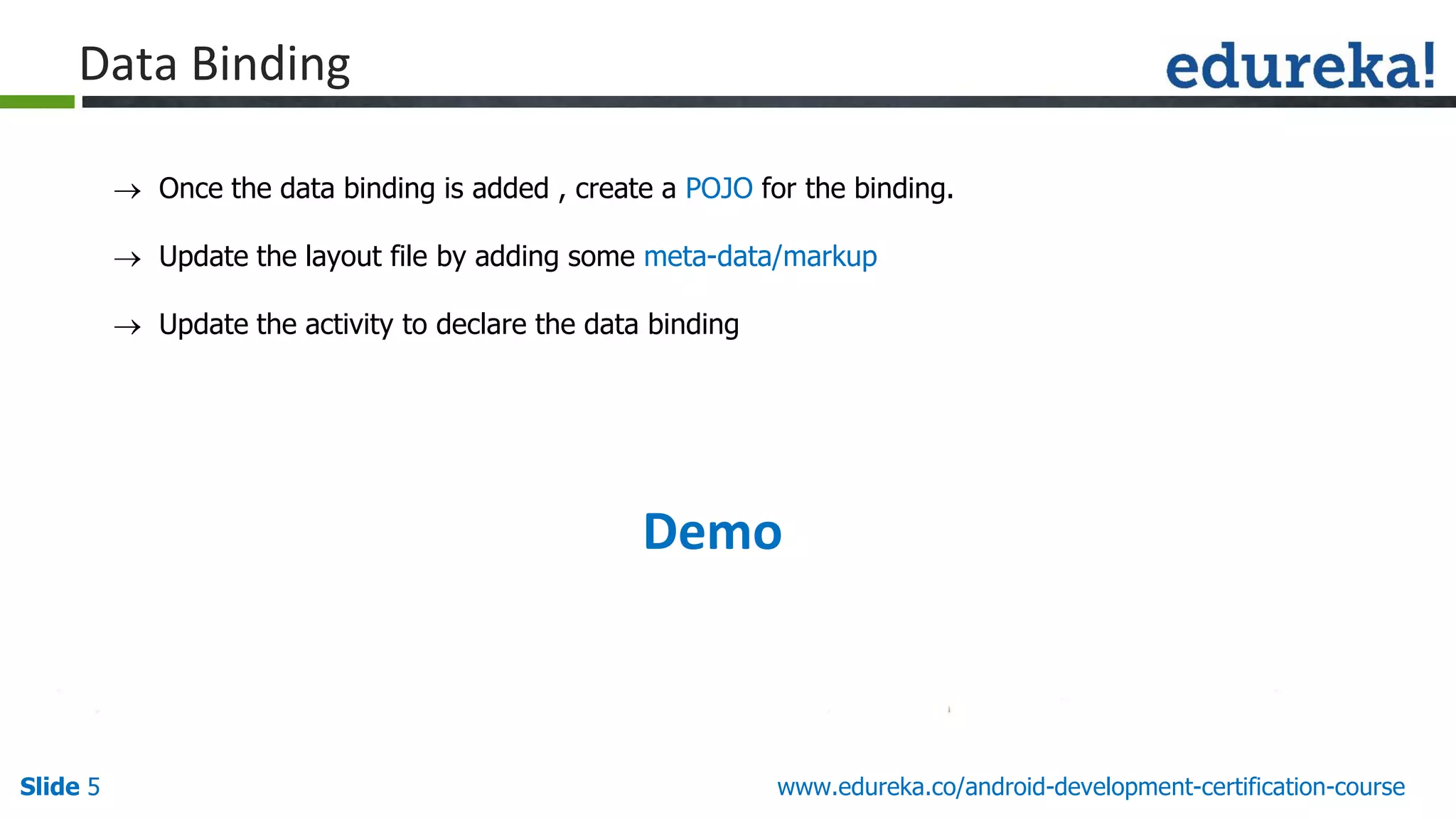 Slide 5 www.edureka.co/android-development-certification-course
 Once the data binding is added , create a POJO for the binding.
 Update the layout file by adding some meta-data/markup
 Update the activity to declare the data binding
Demo
Data Binding
 