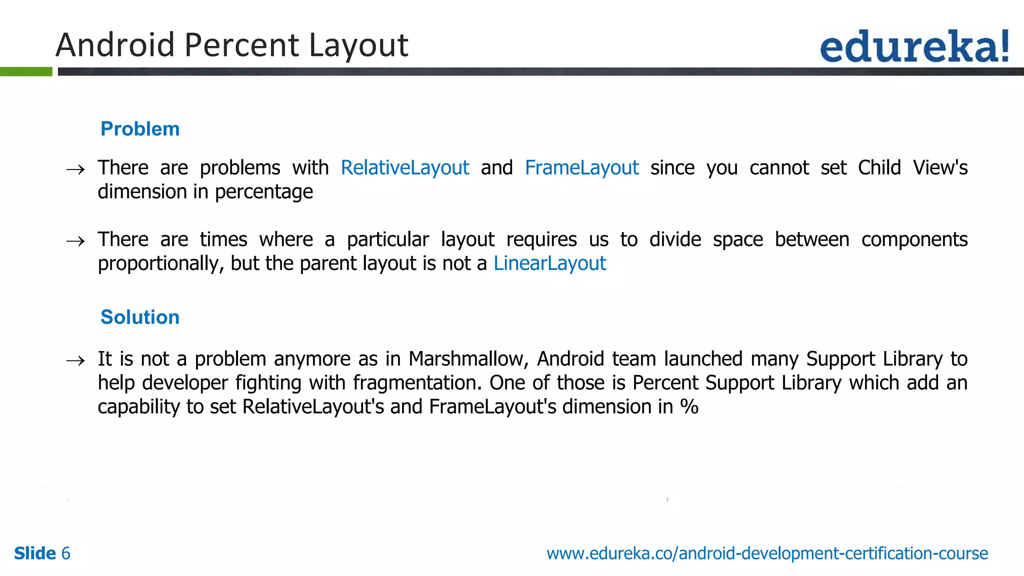 Slide 6 www.edureka.co/android-development-certification-course
Android Percent Layout
 There are problems with RelativeLayout and FrameLayout since you cannot set Child View's
dimension in percentage
 There are times where a particular layout requires us to divide space between components
proportionally, but the parent layout is not a LinearLayout
 It is not a problem anymore as in Marshmallow, Android team launched many Support Library to
help developer fighting with fragmentation. One of those is Percent Support Library which add an
capability to set RelativeLayout's and FrameLayout's dimension in %
Problem
Solution
 