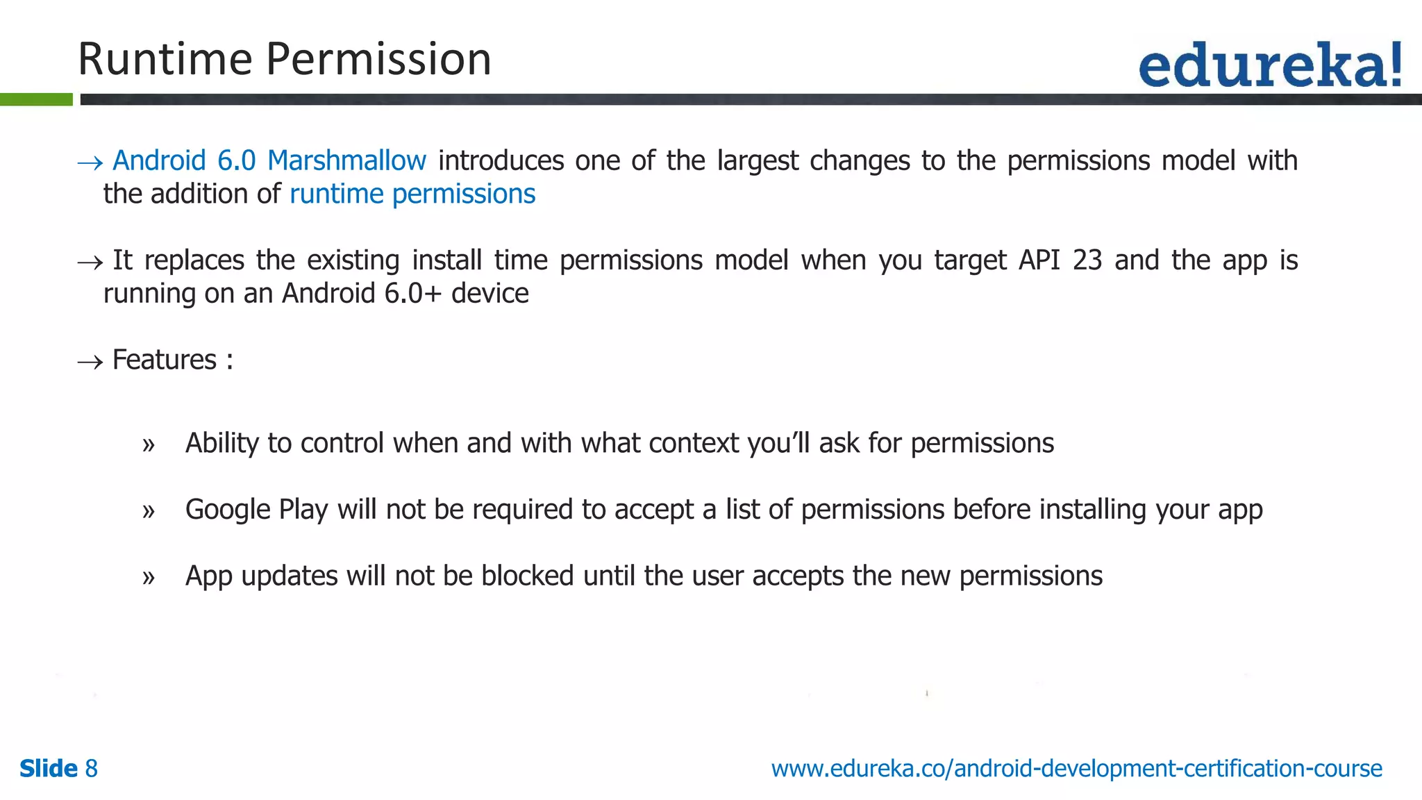 Slide 8Slide 8Slide 8 www.edureka.co/android-development-certification-course
Runtime Permission
 Android 6.0 Marshmallow introduces one of the largest changes to the permissions model with
the addition of runtime permissions
 It replaces the existing install time permissions model when you target API 23 and the app is
running on an Android 6.0+ device
 Features :
» Ability to control when and with what context you’ll ask for permissions
» Google Play will not be required to accept a list of permissions before installing your app
» App updates will not be blocked until the user accepts the new permissions
 