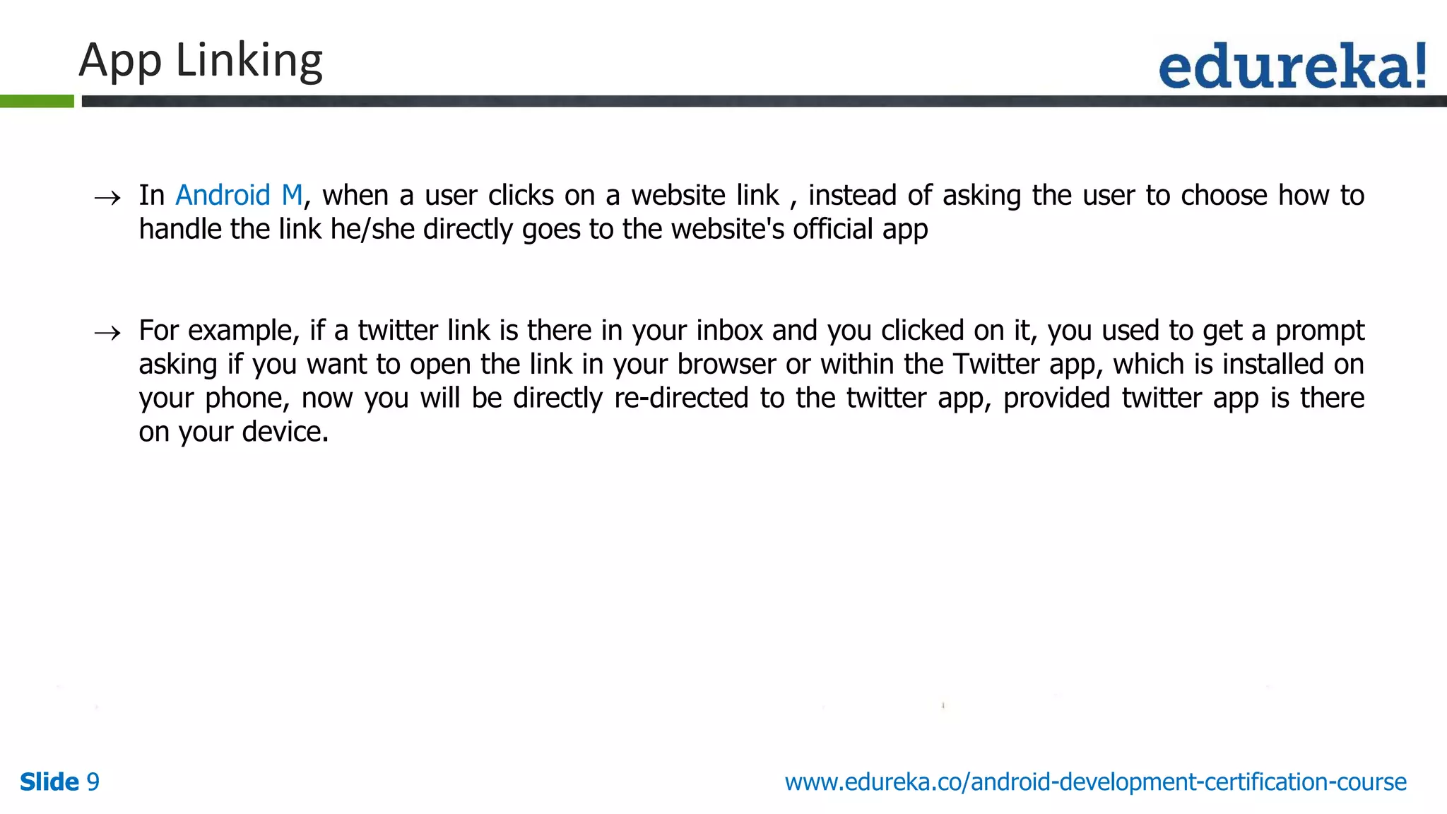 Slide 9Slide 9Slide 9 www.edureka.co/android-development-certification-course
App Linking
 In Android M, when a user clicks on a website link , instead of asking the user to choose how to
handle the link he/she directly goes to the website's official app
 For example, if a twitter link is there in your inbox and you clicked on it, you used to get a prompt
asking if you want to open the link in your browser or within the Twitter app, which is installed on
your phone, now you will be directly re-directed to the twitter app, provided twitter app is there
on your device.
 