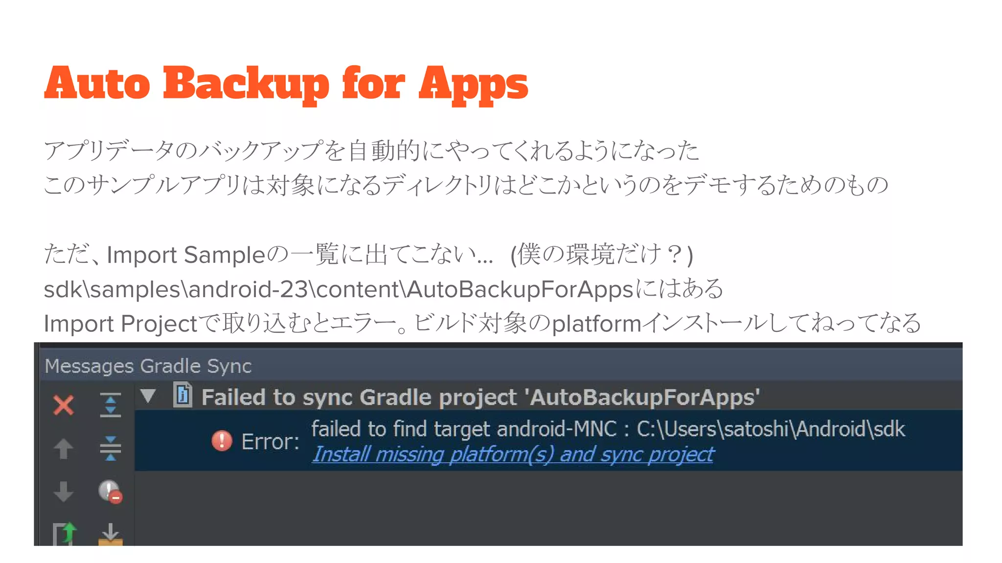 Auto Backup for Apps
アプリデータのバックアップを自動的にやってくれるようになった
このサンプルアプリは対象になるディレクトリはどこかというのをデモするためのもの
ただ、Import Sampleの一覧に出てこない…　(僕の環境だけ？)
sdksamplesandroid-23contentAutoBackupForAppsにはある
Import Projectで取り込むとエラー。ビルド対象のplatformインストールしてねってなる
 