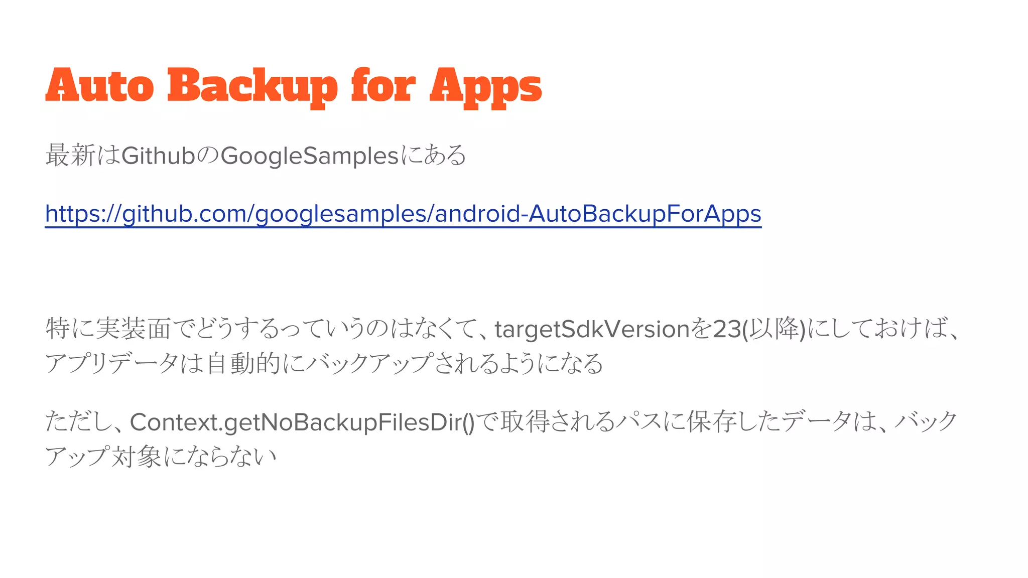 Auto Backup for Apps
最新はGithubのGoogleSamplesにある
https://github.com/googlesamples/android-AutoBackupForApps
特に実装面でどうするっていうのはなくて、targetSdkVersionを23(以降)にしておけば、
アプリデータは自動的にバックアップされるようになる
ただし、Context.getNoBackupFilesDir()で取得されるパスに保存したデータは、バック
アップ対象にならない
 