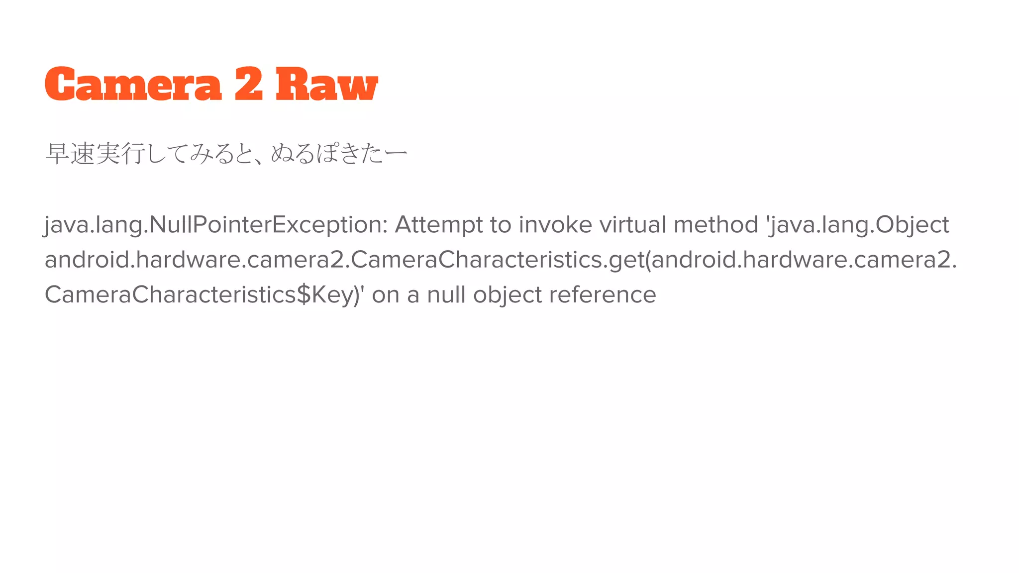 Camera 2 Raw
早速実行してみると、ぬるぽきたー
java.lang.NullPointerException: Attempt to invoke virtual method 'java.lang.Object
android.hardware.camera2.CameraCharacteristics.get(android.hardware.camera2.
CameraCharacteristics$Key)' on a null object reference
 