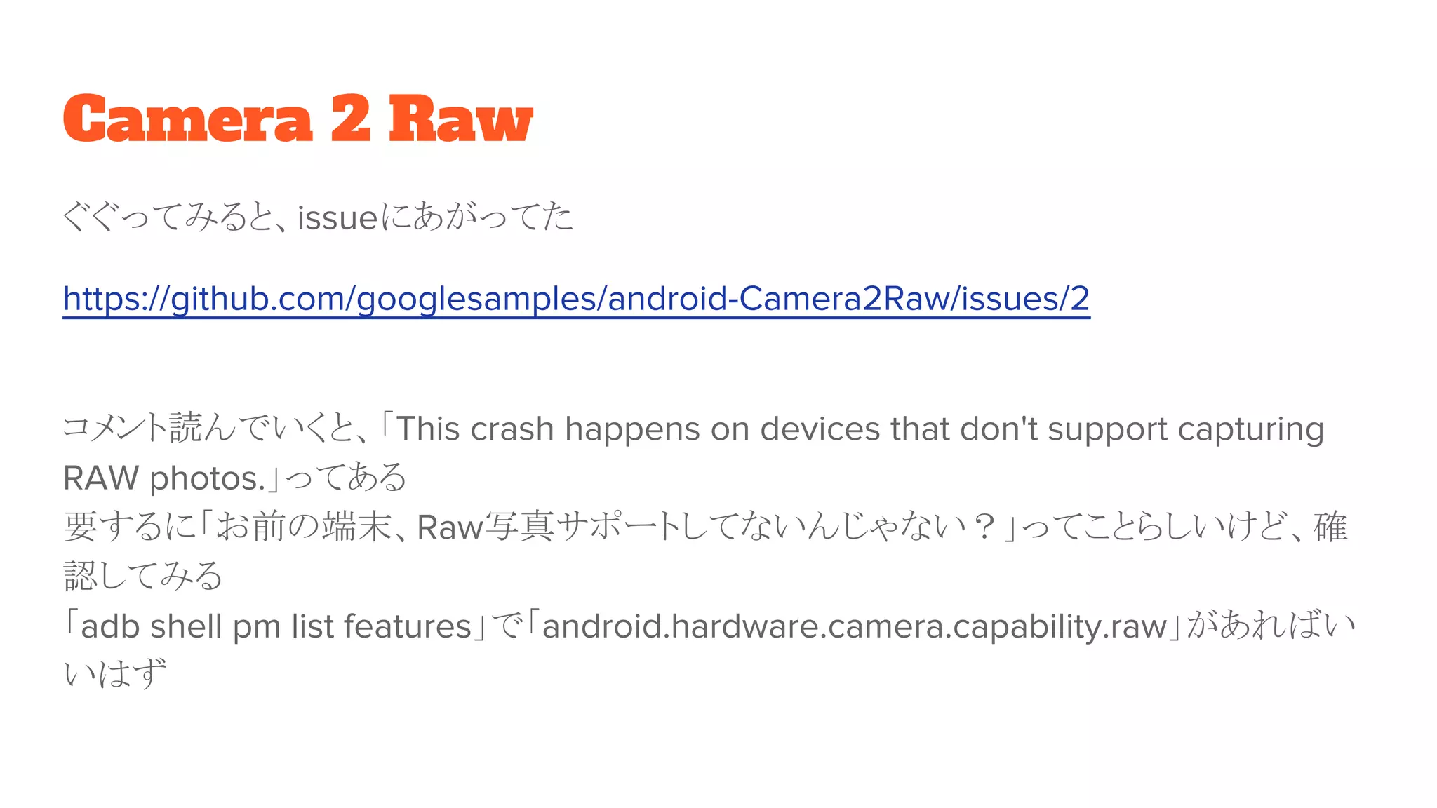Camera 2 Raw
ぐぐってみると、issueにあがってた
https://github.com/googlesamples/android-Camera2Raw/issues/2
コメント読んでいくと、「This crash happens on devices that don't support capturing
RAW photos.」ってある
要するに「お前の端末、Raw写真サポートしてないんじゃない？」ってことらしいけど、確
認してみる
「adb shell pm list features」で「android.hardware.camera.capability.raw」があればい
いはず
 