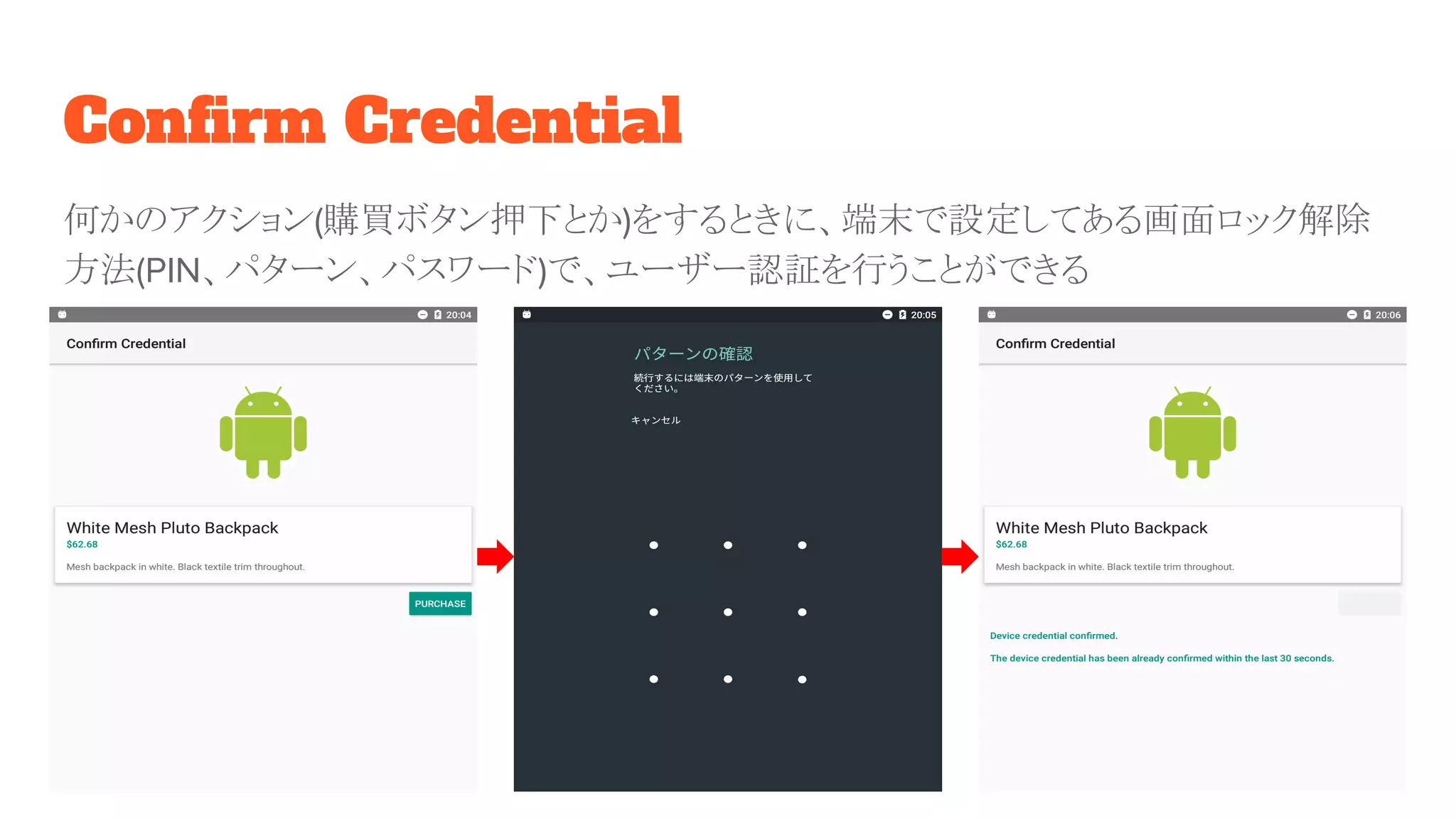 Confirm Credential
何かのアクション(購買ボタン押下とか)をするときに、端末で設定してある画面ロック解除
方法(PIN、パターン、パスワード)で、ユーザー認証を行うことができる
 