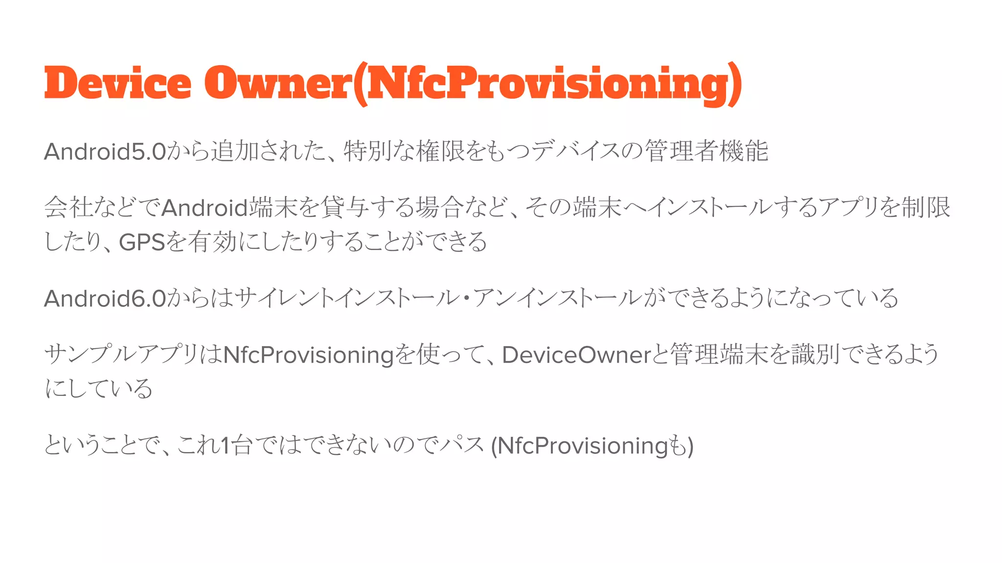 Device Owner(NfcProvisioning)
Android5.0から追加された、特別な権限をもつデバイスの管理者機能
会社などでAndroid端末を貸与する場合など、その端末へインストールするアプリを制限
したり、GPSを有効にしたりすることができる
Android6.0からはサイレントインストール・アンインストールができるようになっている
サンプルアプリはNfcProvisioningを使って、DeviceOwnerと管理端末を識別できるよう
にしている
ということで、これ1台ではできないのでパス (NfcProvisioningも)
 