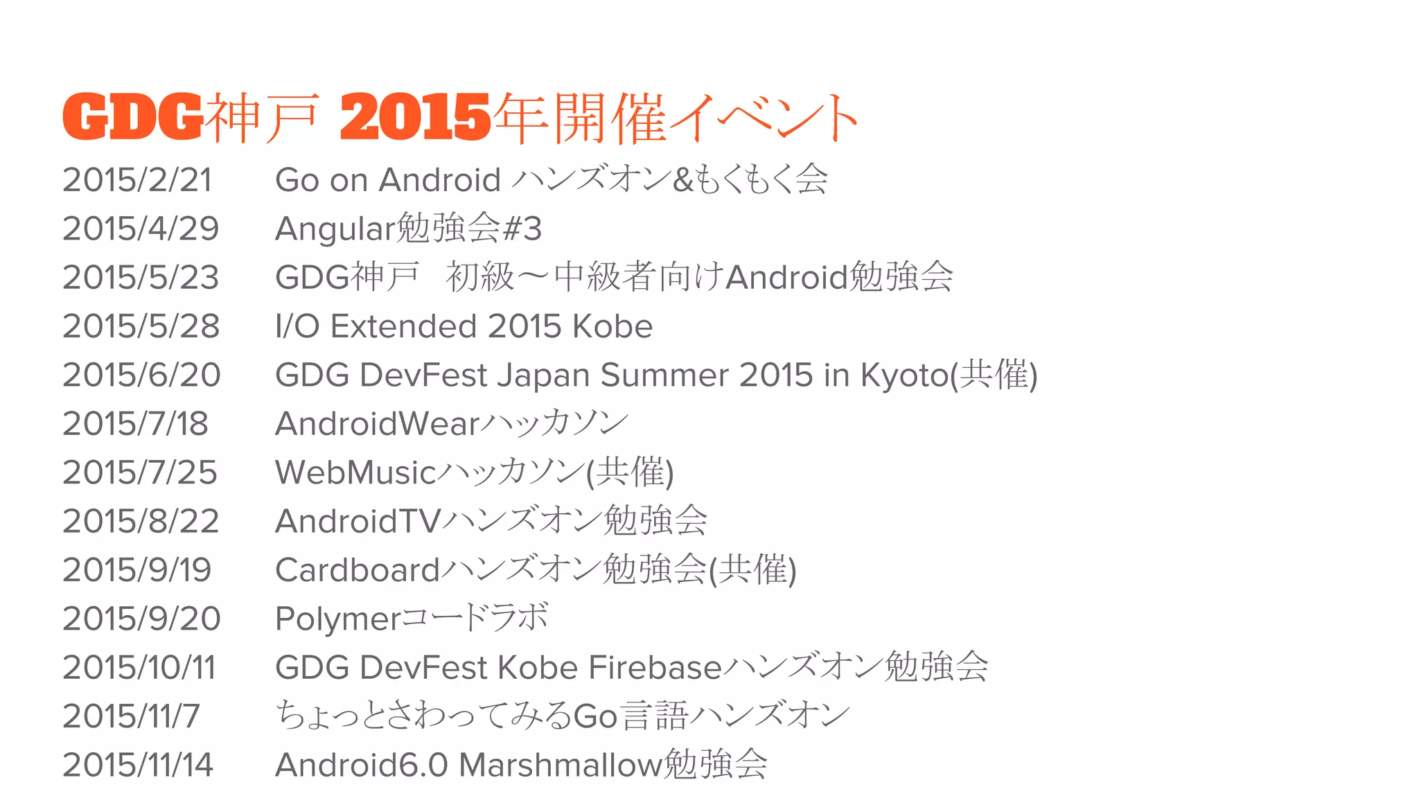 GDG神戸 2015年開催イベント
2015/2/21 Go on Android ハンズオン&もくもく会
2015/4/29 Angular勉強会#3
2015/5/23 GDG神戸　初級〜中級者向けAndroid勉強会
2015/5/28 I/O Extended 2015 Kobe
2015/6/20 GDG DevFest Japan Summer 2015 in Kyoto(共催)
2015/7/18 AndroidWearハッカソン
2015/7/25 WebMusicハッカソン(共催)
2015/8/22 AndroidTVハンズオン勉強会
2015/9/19 Cardboardハンズオン勉強会(共催)
2015/9/20 Polymerコードラボ
2015/10/11 GDG DevFest Kobe Firebaseハンズオン勉強会
2015/11/7 ちょっとさわってみるGo言語ハンズオン
2015/11/14 Android6.0 Marshmallow勉強会
 