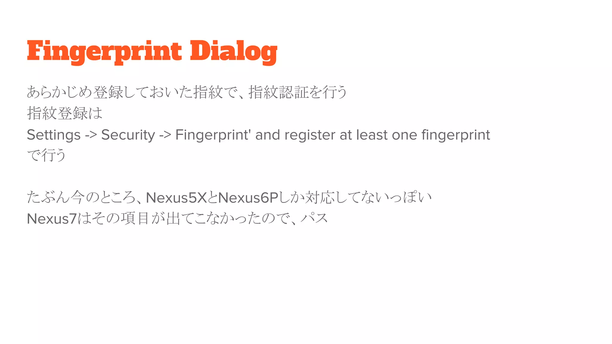 Fingerprint Dialog
あらかじめ登録しておいた指紋で、指紋認証を行う
指紋登録は
Settings -> Security -> Fingerprint' and register at least one fingerprint
で行う
たぶん今のところ、Nexus5XとNexus6Pしか対応してないっぽい
Nexus7はその項目が出てこなかったので、パス
 
