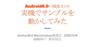 Android6.0の機能まとめ
実機でサンプルを
動かしてみた
Android6.0 Marshmallow勉強会　2015/11/14
GDG神戸　野田悟志
 