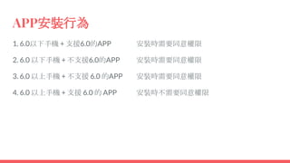 APP安裝行為
1. 6.0以下手機 + 支援6.0的APP
2. 6.0 以下手機 + 不支援6.0的APP
3. 6.0 以上手機 + 不支援 6.0 的APP
4. 6.0 以上手機 + 支援 6.0 的 APP
安裝時需要同意權限
安裝時需要同意權限
安裝時需要同意權限
安裝時不需要同意權限
 