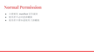 Normal Permission
● 只需要在 manifest 宣告就好
● 使用者不必同意該權限
● 使用者不會知道使用了該權限
 