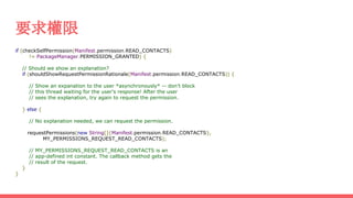 要求權限
if (checkSelfPermission(Manifest.permission.READ_CONTACTS)
!= PackageManager.PERMISSION_GRANTED) {
// Should we show an explanation?
if (shouldShowRequestPermissionRationale(Manifest.permission.READ_CONTACTS)) {
// Show an expanation to the user *asynchronously* -- don't block
// this thread waiting for the user's response! After the user
// sees the explanation, try again to request the permission.
} else {
// No explanation needed, we can request the permission.
requestPermissions(new String[]{Manifest.permission.READ_CONTACTS},
MY_PERMISSIONS_REQUEST_READ_CONTACTS);
// MY_PERMISSIONS_REQUEST_READ_CONTACTS is an
// app-defined int constant. The callback method gets the
// result of the request.
}
}
 