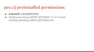 pre23| preinstalled permissions
● Android M 之後預設無法使用
● Manifest.permission.WRITE_SETTINGS 可以經由 intent
ACTION_MANAGE_WRITE_SETTINGS 開啟
 