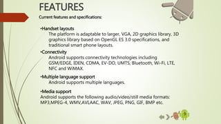 9
FEATURES
Current features and specifications:
•Handset layouts
The platform is adaptable to larger, VGA, 2D graphics library, 3D
graphics library based on OpenGL ES 3.0 specifications, and
traditional smart phone layouts.
•Connectivity
Android supports connectivity technologies including
GSM/EDGE, IDEN, CDMA, EV-DO, UMTS, Bluetooth, Wi-Fi, LTE,
NFC and WiMAX.
•Multiple language support
Android supports multiple languages.
•Media support
Android supports the following audio/video/still media formats:
MP3,MPEG-4, WMV,AVI,AAC, WAV, JPEG, PNG, GIF, BMP etc.
 