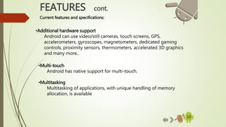 10
•Additional hardware support
Android can use video/still cameras, touch screens, GPS,
accelerometers, gyroscopes, magnetometers, dedicated gaming
controls, proximity sensors, thermometers, accelerated 3D graphics
and many more..
FEATURES cont.
Current features and specifications:
•Multi-touch
Android has native support for multi-touch.
•Multitasking
Multitasking of applications, with unique handling of memory
allocation, is available
 