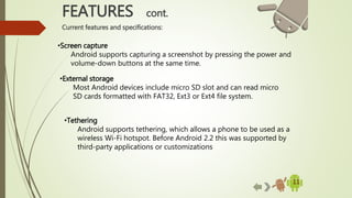 11
•Screen capture
Android supports capturing a screenshot by pressing the power and
volume-down buttons at the same time.
FEATURES cont.
Current features and specifications:
•External storage
Most Android devices include micro SD slot and can read micro
SD cards formatted with FAT32, Ext3 or Ext4 file system.
•Tethering
Android supports tethering, which allows a phone to be used as a
wireless Wi-Fi hotspot. Before Android 2.2 this was supported by
third-party applications or customizations
 