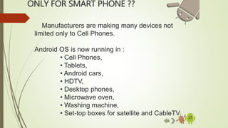 ONLY FOR SMART PHONE ??
15
Manufacturers are making many devices not
limited only to Cell Phones.
Android OS is now running in :
• Cell Phones,
• Tablets,
• Android cars,
• HDTV,
• Desktop phones,
• Microwave oven,
• Washing machine,
• Set-top boxes for satellite and CableTV.
 