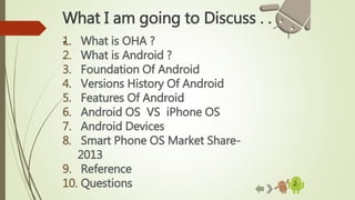 2
What I am going to Discuss . .
.1. What is OHA ?
2. What is Android ?
3. Foundation Of Android
4. Versions History Of Android
5. Features Of Android
6. Android OS VS iPhone OS
7. Android Devices
8. Smart Phone OS Market Share-
2013
9. Reference
10. Questions
 