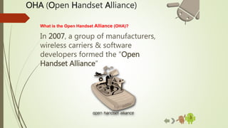 OHA (Open Handset Alliance)
3
What is the Open Handset Alliance (OHA)?
In 2007, a group of manufacturers,
wireless carriers & software
developers formed the “Open
Handset Alliance”
 
