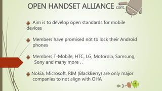 4
OPEN HANDSET ALLIANCE cont.
Aim is to develop open standards for mobile
devices
Members have promised not to lock their Android
phones
Members T-Mobile, HTC, LG, Motorola, Samsung,
Sony and many more . .
Nokia, Microsoft, RIM (BlackBerry) are only major
companies to not align with OHA
 