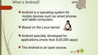 What is Android?
6
Android is a operating system for
mobile devices such as smart phones
and tablet computers.
Based on the Linux kernel
Android specially developed for
applications.(more than 8,00,000 apps)
The Android is an open source.
 