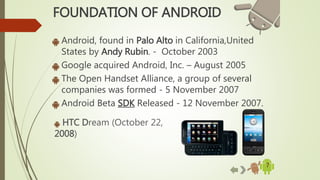 7
HTC Dream (October 22,
2008)
FOUNDATION OF ANDROID
Android, found in Palo Alto in California,United
States by Andy Rubin. - October 2003
Google acquired Android, Inc. – August 2005
The Open Handset Alliance, a group of several
companies was formed - 5 November 2007
Android Beta SDK Released - 12 November 2007.
 