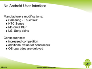 No Android User Interface

   Manufacturers modifications:
     Samsung - TouchWiz
     HTC Sense
     Motorola Blur
     LG, Sony skins

   Consequences:
     increased competition
     additional value for consumers
     OS upgrades are delayed




3.2.2011                  Android Aalto Community
 