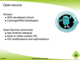 Open-source

   Groups:
      XDA developers forum
      CyanogenMod developers


   Open-Source community:
     fast Android releases
     tools to make custom OS
     OS modifications and optimisations




3.2.2011                 Android Aalto Community
 