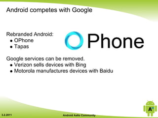 Android competes with Google


   Rebranded Android:
     OPhone
     Tapas

   Google services can be removed.
     Verizon sells devices with Bing
     Motorola manufactures devices with Baidu




3.2.2011                 Android Aalto Community
 