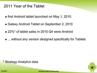 2011 Year of the Tablet

           first Android tablet launched on May 1, 2010.

           Galaxy Android Tablet on September 2, 2010

           22%* of tablet sales in 2010 Q4 were Android

           ... without any version designed specifically for Tablets




  * Strategy Analytics data

3.2.2011                         Android Aalto Community
 