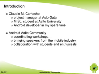 Introduction
           Claudio M. Camacho
              project manager at Asio-Data
              M.Sc. student at Aalto University
              Android developer in my spare time

           Android Aalto Community
              coordinating workshops
              bringing speakers from the mobile industry
              collaboration with students and enthusiasts




3.2.2011                       Android Aalto Community
 