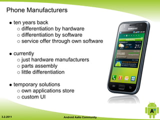 Phone Manufacturers
           ten years back
              differentiation by hardware
              differentiation by software
              service offer through own software

           currently
              just hardware manufacturers
              parts assembly
              little differentiation

           temporary solutions
              own applications store
              custom UI


3.2.2011                       Android Aalto Community
 