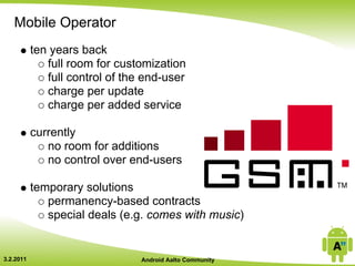 Mobile Operator
           ten years back
              full room for customization
              full control of the end-user
              charge per update
              charge per added service

           currently
              no room for additions
              no control over end-users

           temporary solutions
              permanency-based contracts
              special deals (e.g. comes with music)


3.2.2011                         Android Aalto Community
 