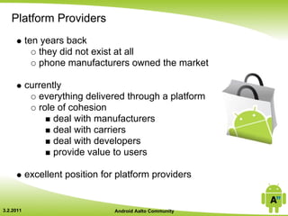 Platform Providers
           ten years back
              they did not exist at all
              phone manufacturers owned the market

           currently
              everything delivered through a platform
              role of cohesion
                  deal with manufacturers
                  deal with carriers
                  deal with developers
                  provide value to users

           excellent position for platform providers


3.2.2011                         Android Aalto Community
 