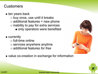 Customers
           ten years back
              buy once, use until it breaks
              additional features = new phone
              inability to pay for extra services
                  only operators were benefited

           currently
              full-time online
              services anywhere anytime
              additional features for free

           value co-creation in exchange for information



3.2.2011                         Android Aalto Community
 