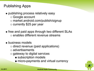 Publishing Apps
           publishing process relatively easy
              Google account
              market.android.com/publish/signup
              currently $25 per year

           free and paid apps through two different SLAs
               enables different revenue streams

           business models
              direct revenue (paid applications)
              advertisements
              gateway to digital services
                  subscription models
                  micro-payments and virtual currency

3.2.2011                       Android Aalto Community
 
