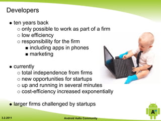 Developers
           ten years back
              only possible to work as part of a firm
              low efficiency
              responsibility for the firm
                  including apps in phones
                  marketing

           currently
              total independence from firms
              new opportunities for startups
              up and running in several minutes
              cost-efficiency increased exponentially

           larger firms challenged by startups

3.2.2011                        Android Aalto Community
 