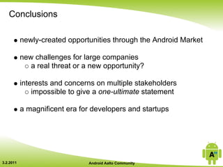 Conclusions

           newly-created opportunities through the Android Market

           new challenges for large companies
              a real threat or a new opportunity?

           interests and concerns on multiple stakeholders
               impossible to give a one-ultimate statement

           a magnificent era for developers and startups




3.2.2011                        Android Aalto Community
 