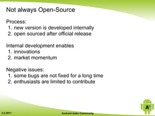 Not always Open-Source
   Process:
   1. new version is developed internally
   2. open sourced after official release

   Internal development enables
    1. innovations
    2. market momentum

   Negative issues:
   1. some bugs are not fixed for a long time
   2. enthusiasts are limited to contribute




3.2.2011                   Android Aalto Community
 