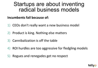 Startups are about inventing
      radical business models
Incumbents fail because of:

1) CEOs don't really want a new business model

2) Product is king. Nothing else matters

3) Cannibalization is off the table

4) ROI hurdles are too aggressive for fledgling models

5) Rogues and renegades get no respect
 