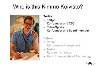 Who is this Kimmo Koivisto?
           Today
           • Tellyo
             Co-founder and CEO
           • Teho-Opisto
             Co-founder and board member

           Before
           • Vectia
             Management consultant
           • Nokia
             Research strategy
           • Helsinki university of Technology
 