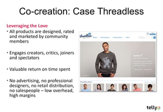 Co-creation: Case Threadless
Leveraging the Love
• All products are designed, rated
  and marketed by community
  members

• Engages creators, critics, joiners
  and spectators

• Valuable return on time spent

• No advertising, no professional
  designers, no retail distribution,
  no salespeople – low overhead,
  high margins
 