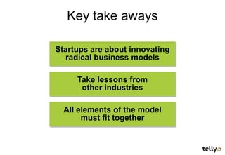 Key take aways

Startups are about innovating
  radical business models

     Take lessons from
      other industries

  All elements of the model
       must fit together
 