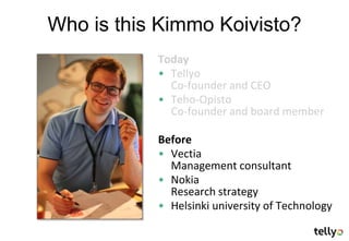 Who is this Kimmo Koivisto?
           Today
           • Tellyo
             Co-founder and CEO
           • Teho-Opisto
             Co-founder and board member

           Before
           • Vectia
             Management consultant
           • Nokia
             Research strategy
           • Helsinki university of Technology
 