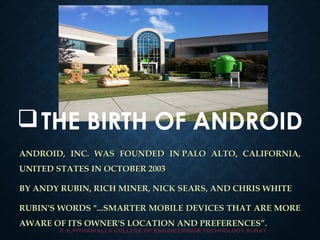 THE BIRTH OF ANDROID 
ANDROID, INC. WAS FOUNDED IN PALO AALLTTOO,, CCAALLIIFFOORRNNIIAA,, 
UUNNIITTEEDD SSTTAATTEESS IINN OOCCTTOOBBEERR 22000033 
BBYY AANNDDYY RRUUBBIINN,, RRIICCHH MMIINNEERR,, NNIICCKK SSEEAARRSS,, AANNDD CCHHRRIISS WWHHIITTEE 
RRUUBBIINN''SS WWOORRDDSS "......SSMMAARRTTEERR MMOOBBIILLEE DDEEVVIICCEESS TTHHAATT AARREE MMOORREE 
AAWWAARREE OOFF IITTSS OOWWNNEERR''SS LLOOCCAATTIIOONN AANNDD PPRREEFFEERREENNCCEESS””.. 
c.k.pithawalla college of engineering& technology,surat 
 