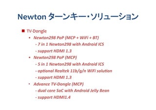 Newton	
  ターンキー・ソリューション	
  TV-­‐Dongle	
  
    •  Newton298	
  PoP	
  (MCP	
  +	
  WiFi	
  +	
  BT)	
  
                 -­‐	
  7	
  in	
  1	
  Newton298	
  with	
  Android	
  ICS	
  
                 -­‐	
  support	
  HDMI	
  1.3	
  
    •  Newton298	
  PoP	
  (MCP)	
  
        	
   	
  -­‐	
  5	
  in	
  1	
  Newton298	
  with	
  Android	
  ICS	
  
        	
   	
  -­‐	
  opNonal	
  Realtek	
  11b/g/n	
  WiFi	
  soluNon	
  
        	
   	
  -­‐	
  support	
  HDMI	
  1.3	
  
    •  Advance	
  TV-­‐Dongle	
  (MCP)	
  
                 -­‐	
  dual	
  core	
  SoC	
  with	
  Android	
  Jelly	
  Bean	
  
                 -­‐	
  support	
  HDMI1.4	
  
 
