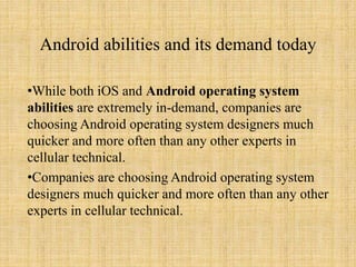 Android abilities and its demand today
•While both iOS and Android operating system
abilities are extremely in-demand, companies are
choosing Android operating system designers much
quicker and more often than any other experts in
cellular technical.
•Companies are choosing Android operating system
designers much quicker and more often than any other
experts in cellular technical.
 